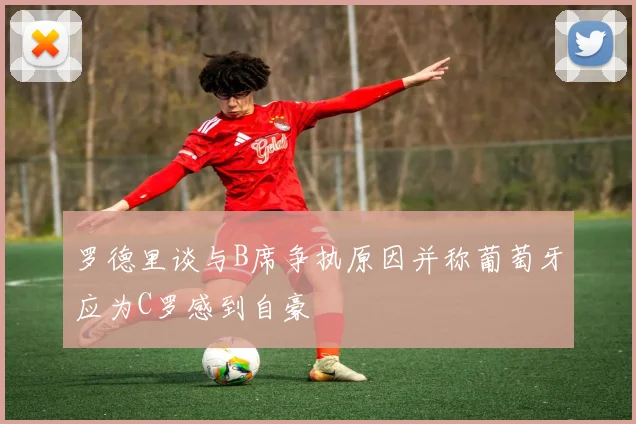 罗德里谈与B席争执原因并称葡萄牙应为C罗感到自豪