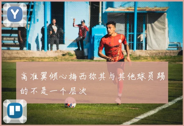 高准翼倾心梅西称其与其他球员踢的不是一个层次