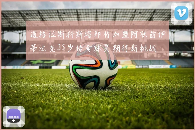 道格拉斯科斯塔即将加盟阿联酋伊蒂法克35岁传奇球员期待新挑战