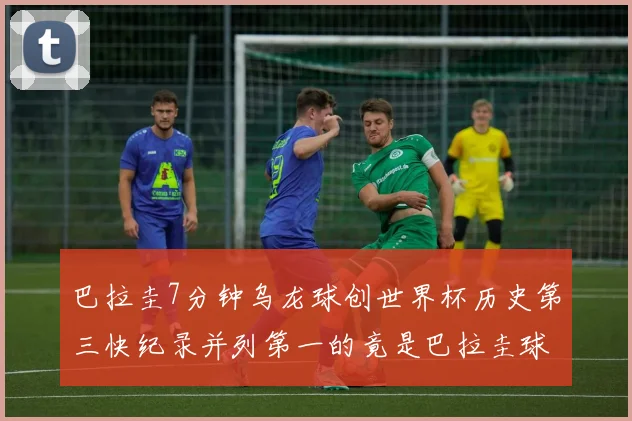 巴拉圭7分钟乌龙球创世界杯历史第三快纪录并列第一的竟是巴拉圭球员