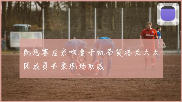 凯恩赛后亲吻妻子凯蒂英格兰太太团成员齐聚现场助威