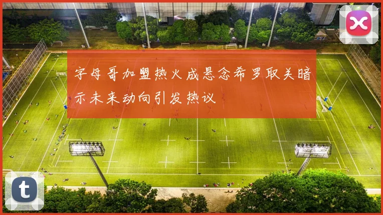 字母哥加盟热火成悬念希罗取关暗示未来动向引发热议