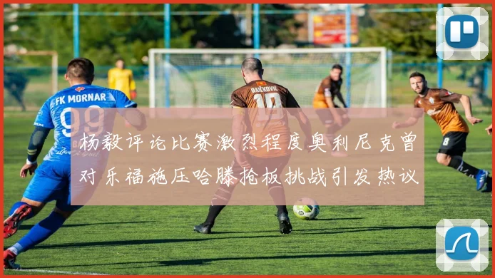 杨毅评论比赛激烈程度奥利尼克曾对乐福施压哈滕抢板挑战引发热议