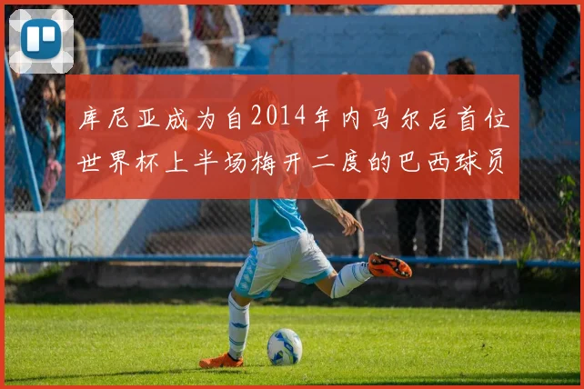 库尼亚成为自2014年内马尔后首位世界杯上半场梅开二度的巴西球员