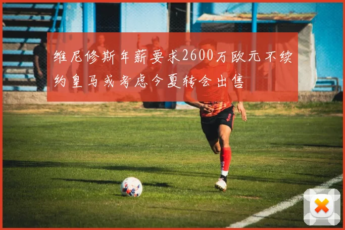 维尼修斯年薪要求2600万欧元不续约皇马或考虑今夏转会出售