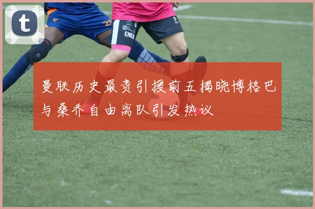 曼联历史最贵引援前五揭晓博格巴与桑乔自由离队引发热议