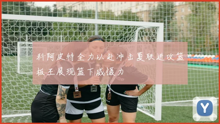 科阿皮特全力以赴冲击夏联进攻篮板王展现篮下威慑力