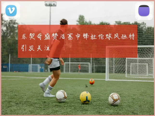 东契奇盛赞活塞中锋杜伦球风独特引发关注