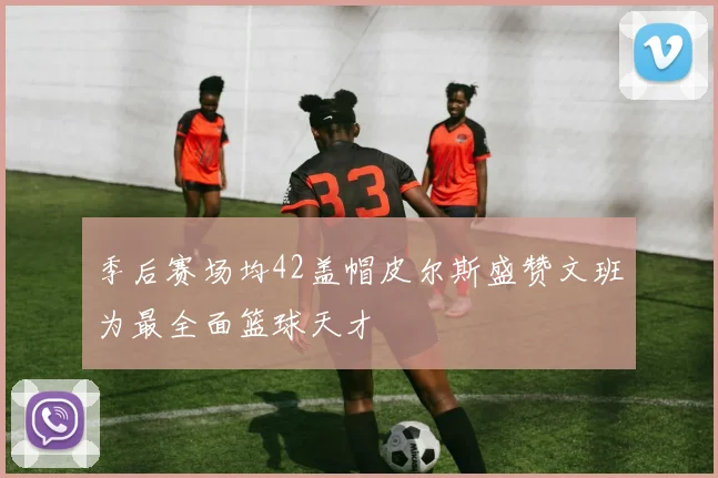 季后赛场均42盖帽皮尔斯盛赞文班为最全面篮球天才