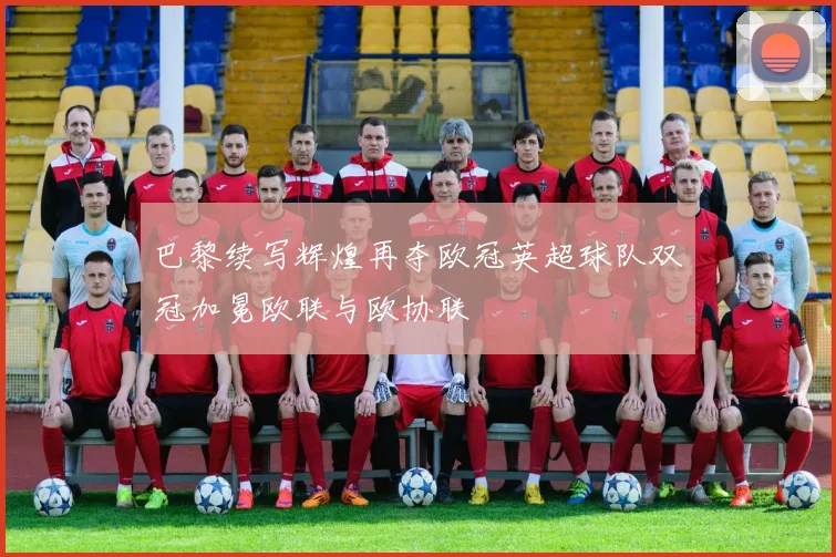 巴黎续写辉煌再夺欧冠英超球队双冠加冕欧联与欧协联
