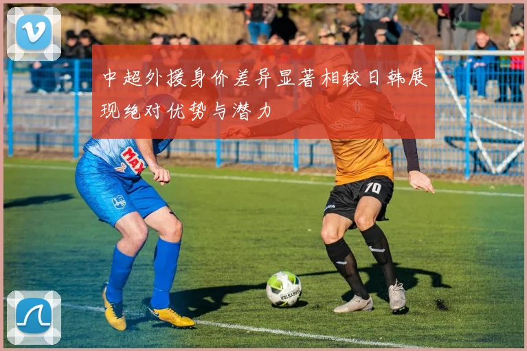 中超外援身价差异显著相较日韩展现绝对优势与潜力