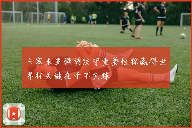 卡塞米罗强调防守重要性称赢得世界杯关键在于不失球