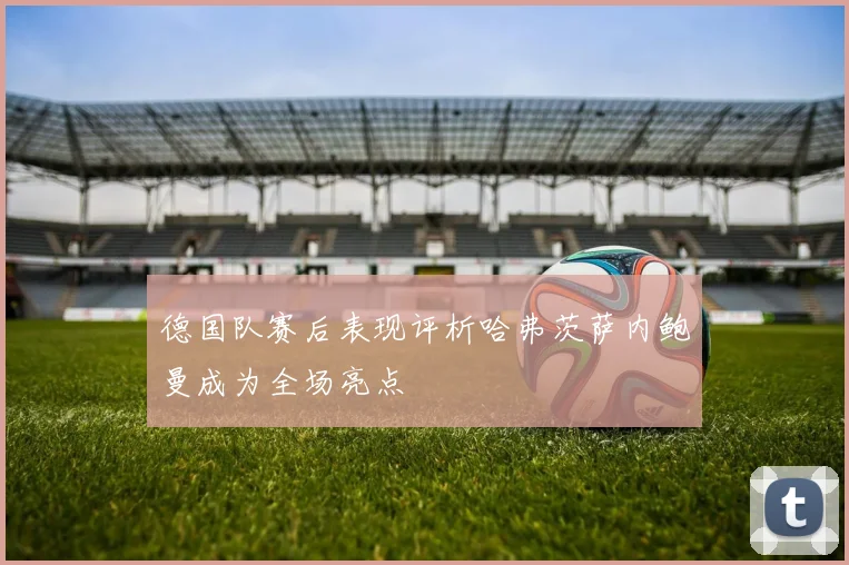德国队赛后表现评析哈弗茨萨内鲍曼成为全场亮点